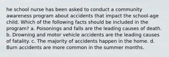 he school nurse has been asked to conduct a community awareness program about accidents that impact the school-age child. Which of the following facts should be included in the program? a. Poisonings and falls are the leading causes of death. b. Drowning and motor vehicle accidents are the leading causes of fatality. c. The majority of accidents happen in the home. d. Burn accidents are more common in the summer months.