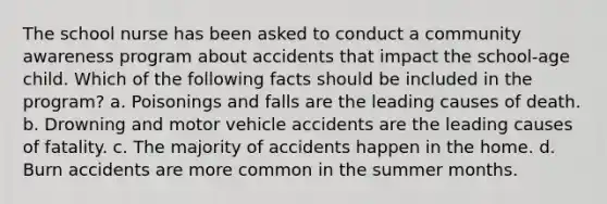 The school nurse has been asked to conduct a community awareness program about accidents that impact the school-age child. Which of the following facts should be included in the program? a. Poisonings and falls are the leading causes of death. b. Drowning and motor vehicle accidents are the leading causes of fatality. c. The majority of accidents happen in the home. d. Burn accidents are more common in the summer months.