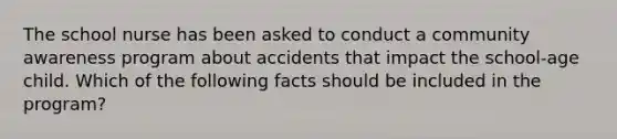 The school nurse has been asked to conduct a community awareness program about accidents that impact the school-age child. Which of the following facts should be included in the program?