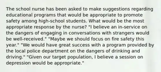 The school nurse has been asked to make suggestions regarding educational programs that would be appropriate to promote safety among​ high-school students. What would be the most appropriate response by the​ nurse? ​"I believe an​ in-service on the dangers of engaging in conversations with strangers would be​ well-received." ​"Maybe we should focus on fire safety this​ year." ​"We would have great success with a program provided by the local police department on the dangers of drinking and​ driving." ​"Given our target​ population, I believe a session on depression would be​ appropriate."