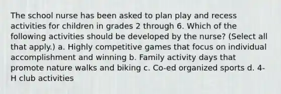 The school nurse has been asked to plan play and recess activities for children in grades 2 through 6. Which of the following activities should be developed by the nurse? (Select all that apply.) a. Highly competitive games that focus on individual accomplishment and winning b. Family activity days that promote nature walks and biking c. Co-ed organized sports d. 4-H club activities