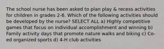 The school nurse has been asked to plan play & recess activities for children in grades 2-6. Which of the following activities should be developed by the nurse? SELECT ALL a) Highly competitive games that focus on individual accomplishment and winning b) Family activity days that promote nature walks and biking c) Co-ed organized sports d) 4-H club activities