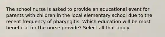 The school nurse is asked to provide an educational event for parents with children in the local elementary school due to the recent frequency of pharyngitis. Which education will be most beneficial for the nurse provide? Select all that apply.