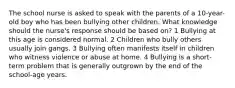 The school nurse is asked to speak with the parents of a 10-year-old boy who has been bullying other children. What knowledge should the nurse's response should be based on? 1 Bullying at this age is considered normal. 2 Children who bully others usually join gangs. 3 Bullying often manifests itself in children who witness violence or abuse at home. 4 Bullying is a short-term problem that is generally outgrown by the end of the school-age years.