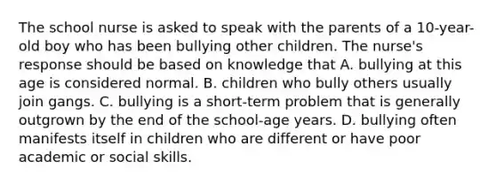 The school nurse is asked to speak with the parents of a 10-year-old boy who has been bullying other children. The nurse's response should be based on knowledge that A. bullying at this age is considered normal. B. children who bully others usually join gangs. C. bullying is a short-term problem that is generally outgrown by the end of the school-age years. D. bullying often manifests itself in children who are different or have poor academic or social skills.