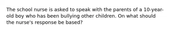 The school nurse is asked to speak with the parents of a 10-year-old boy who has been bullying other children. On what should the nurse's response be based?