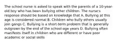 The school nurse is asked to speak with the parents of a 10-year-old boy who has been bullying other children. The nurse's response should be based on knowledge that A. Bullying at this age is considered normal B. Children who bully others usually join gangs C. Bullying is a short-term problem that is generally outgrown by the end of the school-age years D. Bullying often manifests itself in children who are different or have poor academic or social skills