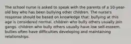 The school nurse is asked to speak with the parents of a 10-year-old boy who has been bullying other children. The nurse's response should be based on knowledge that: bullying at this age is considered normal. children who bully others usually join gangs. children who bully others usually have low self-esteem. bullies often have difficulties developing and maintaining relationships.