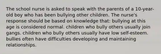 The school nurse is asked to speak with the parents of a 10-year-old boy who has been bullying other children. The nurse's response should be based on knowledge that: bullying at this age is considered normal. children who bully others usually join gangs. children who bully others usually have low self-esteem. bullies often have difficulties developing and maintaining relationships.