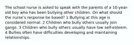 The school nurse is asked to speak with the parents of a 10-year-old boy who has been bullying other children. On what should the nurse's response be based? 1 Bullying at this age is considered normal. 2 Children who bully others usually join gangs. 3 Children who bully others usually have low self-esteem. 4 Bullies often have difficulties developing and maintaining relationships.