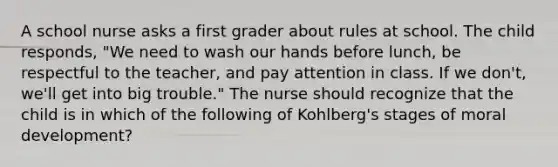 A school nurse asks a first grader about rules at school. The child responds, "We need to wash our hands before lunch, be respectful to the teacher, and pay attention in class. If we don't, we'll get into big trouble." The nurse should recognize that the child is in which of the following of Kohlberg's stages of moral development?