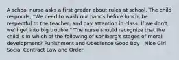 A school nurse asks a first grader about rules at school. The child responds, "We need to wash our hands before lunch, be respectful to the teacher, and pay attention in class. If we don't, we'll get into big trouble." The nurse should recognize that the child is in which of the following of Kohlberg's stages of moral development? Punishment and Obedience Good Boy—Nice Girl Social Contract Law and Order