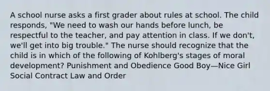 A school nurse asks a first grader about rules at school. The child responds, "We need to wash our hands before lunch, be respectful to the teacher, and pay attention in class. If we don't, we'll get into big trouble." The nurse should recognize that the child is in which of the following of Kohlberg's stages of moral development? Punishment and Obedience Good Boy—Nice Girl Social Contract Law and Order