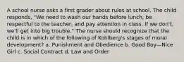 A school nurse asks a first grader about rules at school. The child responds, "We need to wash our hands before lunch, be respectful to the teacher, and pay attention in class. If we don't, we'll get into big trouble." The nurse should recognize that the child is in which of the following of Kohlberg's stages of moral development? a. Punishment and Obedience b. Good Boy—Nice Girl c. Social Contract d. Law and Order