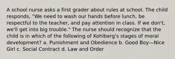 A school nurse asks a first grader about rules at school. The child responds, "We need to wash our hands before lunch, be respectful to the teacher, and pay attention in class. If we don't, we'll get into big trouble." The nurse should recognize that the child is in which of the following of Kohlberg's stages of moral development? a. Punishment and Obedience b. Good Boy—Nice Girl c. Social Contract d. Law and Order