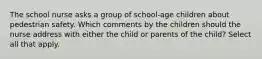 The school nurse asks a group of school-age children about pedestrian safety. Which comments by the children should the nurse address with either the child or parents of the child? Select all that apply.