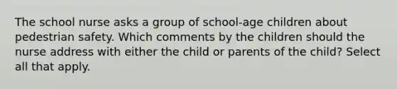 The school nurse asks a group of school-age children about pedestrian safety. Which comments by the children should the nurse address with either the child or parents of the child? Select all that apply.