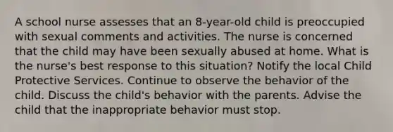 A school nurse assesses that an 8-year-old child is preoccupied with sexual comments and activities. The nurse is concerned that the child may have been sexually abused at home. What is the nurse's best response to this situation? Notify the local Child Protective Services. Continue to observe the behavior of the child. Discuss the child's behavior with the parents. Advise the child that the inappropriate behavior must stop.