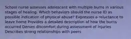 School nurse assesses adolescent with multiple burns in various stages of healing. Which behaviors should the nurse ID as possible indication of physical abuse? Expresses a reluctance to leave home Provides a detailed description of how the burns occurred Denies discomfort during assessment of injuries Describes strong relationships with peers