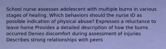 School nurse assesses adolescent with multiple burns in various stages of healing. Which behaviors should the nurse ID as possible indication of physical abuse? Expresses a reluctance to leave home Provides a detailed description of how the burns occurred Denies discomfort during assessment of injuries Describes strong relationships with peers