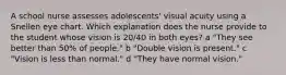 A school nurse assesses adolescents' visual acuity using a Snellen eye chart. Which explanation does the nurse provide to the student whose vision is 20/40 in both eyes? a "They see better than 50% of people." b "Double vision is present." c "Vision is less than normal." d "They have normal vision."