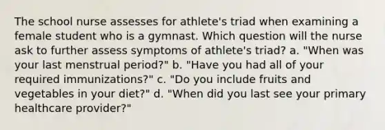 The school nurse assesses for athlete's triad when examining a female student who is a gymnast. Which question will the nurse ask to further assess symptoms of athlete's triad? a. "When was your last menstrual period?" b. "Have you had all of your required immunizations?" c. "Do you include fruits and vegetables in your diet?" d. "When did you last see your primary healthcare provider?"