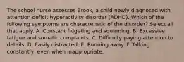 The school nurse assesses Brook, a child newly diagnosed with attention deficit hyperactivity disorder (ADHD). Which of the following symptoms are characteristic of the disorder? Select all that apply. A. Constant fidgeting and squirming. B. Excessive fatigue and somatic complaints. C. Difficulty paying attention to details. D. Easily distracted. E. Running away. F. Talking constantly, even when inappropriate.