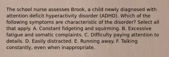 The school nurse assesses Brook, a child newly diagnosed with attention deficit hyperactivity disorder (ADHD). Which of the following symptoms are characteristic of the disorder? Select all that apply. A. Constant fidgeting and squirming. B. Excessive fatigue and somatic complaints. C. Difficulty paying attention to details. D. Easily distracted. E. Running away. F. Talking constantly, even when inappropriate.