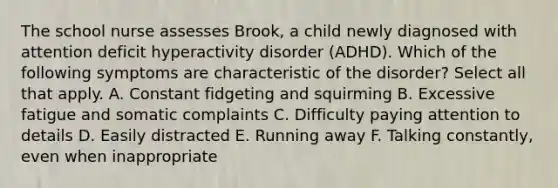 The school nurse assesses Brook, a child newly diagnosed with attention deficit hyperactivity disorder (ADHD). Which of the following symptoms are characteristic of the disorder? Select all that apply. A. Constant fidgeting and squirming B. Excessive fatigue and somatic complaints C. Difficulty paying attention to details D. Easily distracted E. Running away F. Talking constantly, even when inappropriate