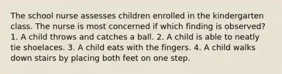 The school nurse assesses children enrolled in the kindergarten class. The nurse is most concerned if which finding is observed? 1. A child throws and catches a ball. 2. A child is able to neatly tie shoelaces. 3. A child eats with the fingers. 4. A child walks down stairs by placing both feet on one step.