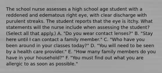 The school nurse assesses a high school age student with a reddened and edematous right eye, with clear discharge with purulent streaks. The student reports that the eye is itchy. What statements will the nurse include when assessing the student? (Select all that apply.) A. "Do you wear contact lenses?" B. "Stay here until I can contact a family member." C. "Who have you been around in your classes today?" D. "You will need to be seen by a health care provider." E. "How many family members do you have in your household?" F. "You must find out what you are allergic to as soon as possible."