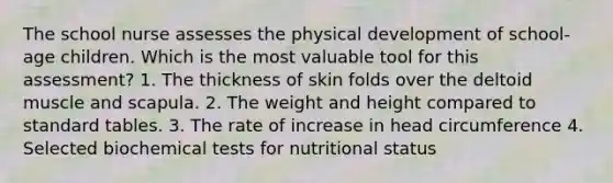 The school nurse assesses the physical development of school-age children. Which is the most valuable tool for this assessment? 1. The thickness of skin folds over the deltoid muscle and scapula. 2. The weight and height compared to standard tables. 3. The rate of increase in head circumference 4. Selected biochemical tests for nutritional status