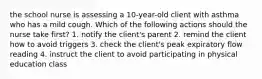 the school nurse is assessing a 10-year-old client with asthma who has a mild cough. Which of the following actions should the nurse take first? 1. notify the client's parent 2. remind the client how to avoid triggers 3. check the client's peak expiratory flow reading 4. instruct the client to avoid participating in physical education class