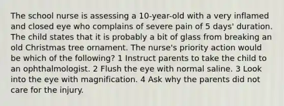 The school nurse is assessing a 10-year-old with a very inflamed and closed eye who complains of severe pain of 5 days' duration. The child states that it is probably a bit of glass from breaking an old Christmas tree ornament. The nurse's priority action would be which of the following? 1 Instruct parents to take the child to an ophthalmologist. 2 Flush the eye with normal saline. 3 Look into the eye with magnification. 4 Ask why the parents did not care for the injury.