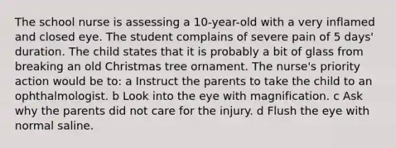 The school nurse is assessing a 10-year-old with a very inflamed and closed eye. The student complains of severe pain of 5 days' duration. The child states that it is probably a bit of glass from breaking an old Christmas tree ornament. The nurse's priority action would be to: a Instruct the parents to take the child to an ophthalmologist. b Look into the eye with magnification. c Ask why the parents did not care for the injury. d Flush the eye with normal saline.