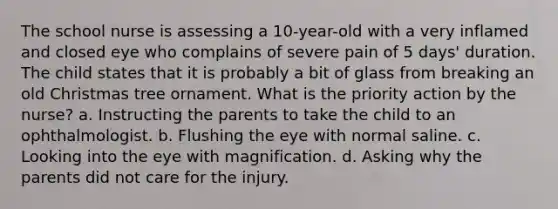 The school nurse is assessing a 10-year-old with a very inflamed and closed eye who complains of severe pain of 5 days' duration. The child states that it is probably a bit of glass from breaking an old Christmas tree ornament. What is the priority action by the nurse? a. Instructing the parents to take the child to an ophthalmologist. b. Flushing the eye with normal saline. c. Looking into the eye with magnification. d. Asking why the parents did not care for the injury.