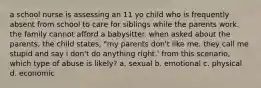 a school nurse is assessing an 11 yo child who is frequently absent from school to care for siblings while the parents work. the family cannot afford a babysitter. when asked about the parents, the child states, "my parents don't like me. they call me stupid and say i don't do anything right.' from this scenario, which type of abuse is likely? a. sexual b. emotional c. physical d. economic