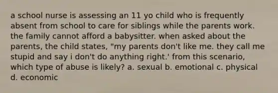 a school nurse is assessing an 11 yo child who is frequently absent from school to care for siblings while the parents work. the family cannot afford a babysitter. when asked about the parents, the child states, "my parents don't like me. they call me stupid and say i don't do anything right.' from this scenario, which type of abuse is likely? a. sexual b. emotional c. physical d. economic