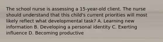 The school nurse is assessing a 15-year-old client. The nurse should understand that this child's current priorities will most likely reflect what developmental task? A. Learning new information B. Developing a personal identity C. Exerting influence D. Becoming productive