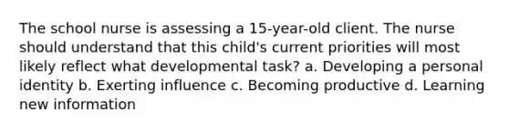 The school nurse is assessing a 15-year-old client. The nurse should understand that this child's current priorities will most likely reflect what developmental task? a. Developing a personal identity b. Exerting influence c. Becoming productive d. Learning new information