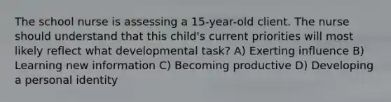 The school nurse is assessing a 15-year-old client. The nurse should understand that this child's current priorities will most likely reflect what developmental task? A) Exerting influence B) Learning new information C) Becoming productive D) Developing a personal identity