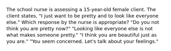 The school nurse is assessing a 15-year-old female client. The client states, "I just want to be pretty and to look like everyone else." Which response by the nurse is appropriate? "Do you not think you are pretty now?" "Looking like everyone else is not what makes someone pretty." "I think you are beautiful just as you are." "You seem concerned. Let's talk about your feelings."