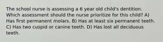 The school nurse is assessing a 6 year old child's dentition. Which assessment should the nurse prioritize for this child? A) Has first permanent molars. B) Has at least six permanent teeth. C) Has two cuspid or canine teeth. D) Has lost all deciduous teeth.