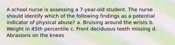 A school nurse is assessing a 7-year-old student. The nurse should identify which of the following findings as a potential indicator of physical abuse? a. Bruising around the wrists b. Weight in 45th percentile c. Front deciduous teeth missing d. Abrasions on the knees