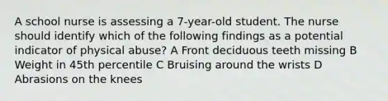 A school nurse is assessing a 7-year-old student. The nurse should identify which of the following findings as a potential indicator of physical abuse? A Front deciduous teeth missing B Weight in 45th percentile C Bruising around the wrists D Abrasions on the knees