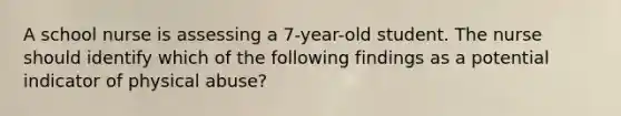 A school nurse is assessing a 7-year-old student. The nurse should identify which of the following findings as a potential indicator of physical abuse?