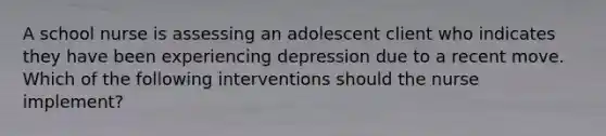 A school nurse is assessing an adolescent client who indicates they have been experiencing depression due to a recent move. Which of the following interventions should the nurse implement?