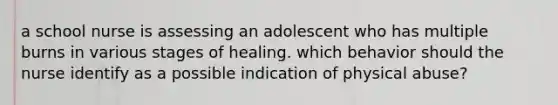 a school nurse is assessing an adolescent who has multiple burns in various stages of healing. which behavior should the nurse identify as a possible indication of physical abuse?