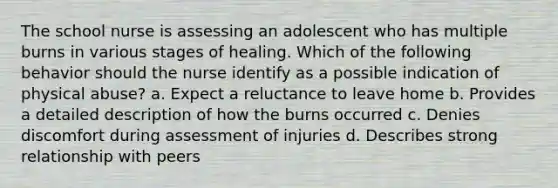 The school nurse is assessing an adolescent who has multiple burns in various stages of healing. Which of the following behavior should the nurse identify as a possible indication of physical abuse? a. Expect a reluctance to leave home b. Provides a detailed description of how the burns occurred c. Denies discomfort during assessment of injuries d. Describes strong relationship with peers