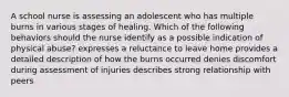 A school nurse is assessing an adolescent who has multiple burns in various stages of healing. Which of the following behaviors should the nurse identify as a possible indication of physical abuse? expresses a reluctance to leave home provides a detailed description of how the burns occurred denies discomfort during assessment of injuries describes strong relationship with peers